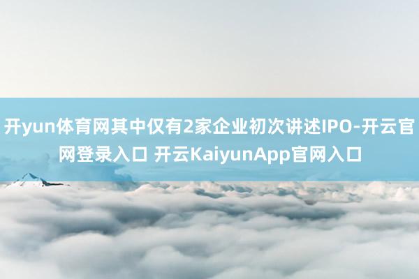 开yun体育网其中仅有2家企业初次讲述IPO-开云官网登录入口 开云KaiyunApp官网入口