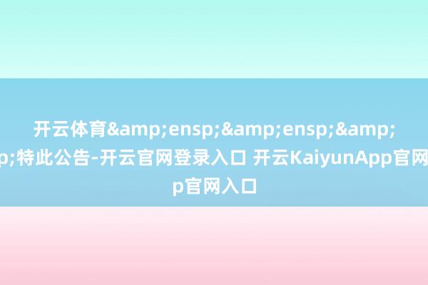 开云体育&ensp;&ensp;&ensp;特此公告-开云官网登录入口 开云KaiyunApp官网入口