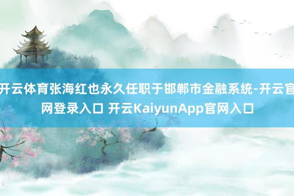 开云体育张海红也永久任职于邯郸市金融系统-开云官网登录入口 开云KaiyunApp官网入口