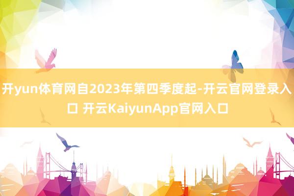 开yun体育网自2023年第四季度起-开云官网登录入口 开云KaiyunApp官网入口