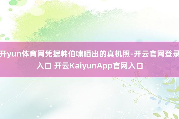 开yun体育网凭据韩伯啸晒出的真机照-开云官网登录入口 开云KaiyunApp官网入口