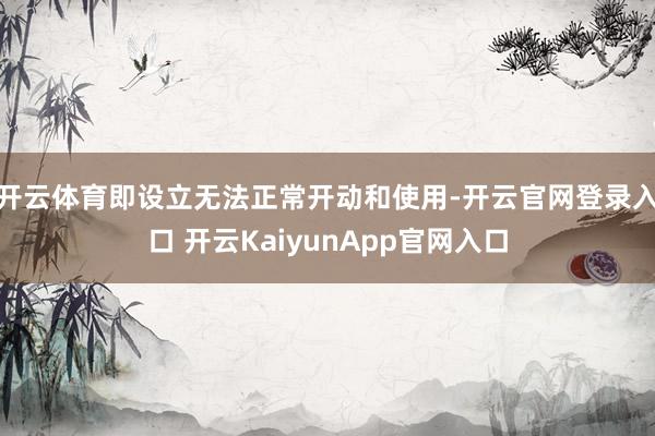 开云体育即设立无法正常开动和使用-开云官网登录入口 开云KaiyunApp官网入口