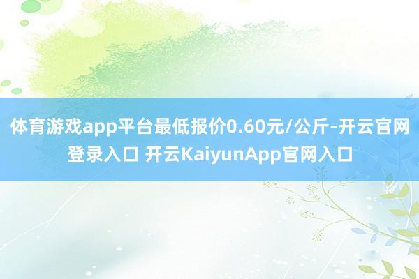 体育游戏app平台最低报价0.60元/公斤-开云官网登录入口 开云KaiyunApp官网入口