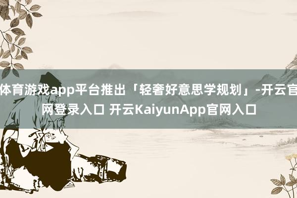 体育游戏app平台推出「轻奢好意思学规划」-开云官网登录入口 开云KaiyunApp官网入口