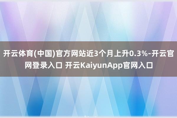 开云体育(中国)官方网站近3个月上升0.3%-开云官网登录入口 开云KaiyunApp官网入口