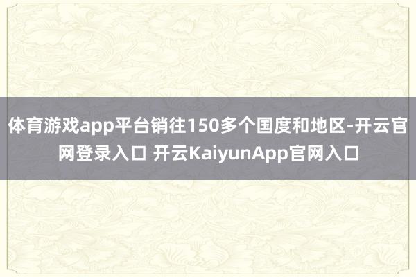 体育游戏app平台销往150多个国度和地区-开云官网登录入口 开云KaiyunApp官网入口