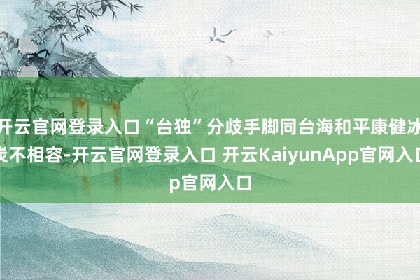 开云官网登录入口“台独”分歧手脚同台海和平康健冰炭不相容-开云官网登录入口 开云KaiyunApp官网入口