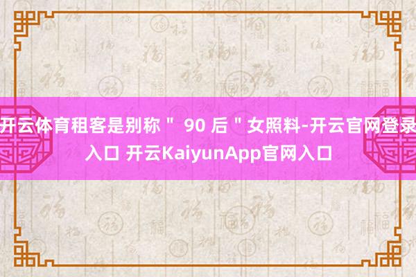 开云体育租客是别称＂ 90 后＂女照料-开云官网登录入口 开云KaiyunApp官网入口