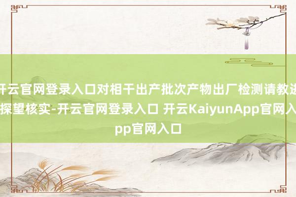开云官网登录入口对相干出产批次产物出厂检测请教进行探望核实-开云官网登录入口 开云KaiyunApp官网入口