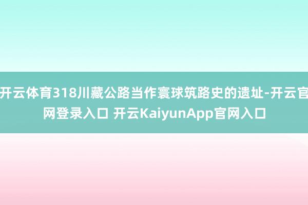 开云体育318川藏公路当作寰球筑路史的遗址-开云官网登录入口 开云KaiyunApp官网入口