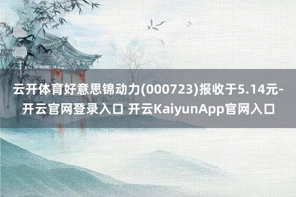 云开体育好意思锦动力(000723)报收于5.14元-开云官网登录入口 开云KaiyunApp官网入口