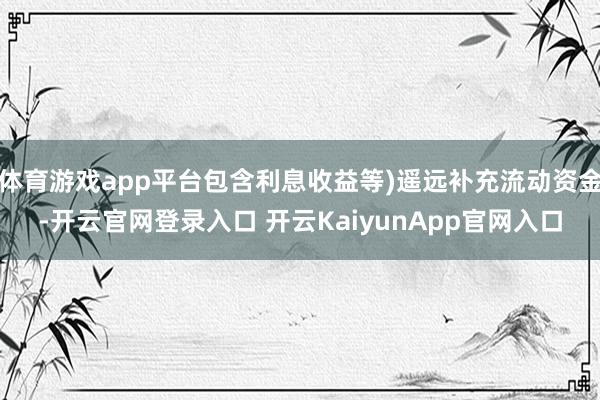 体育游戏app平台包含利息收益等)遥远补充流动资金-开云官网登录入口 开云KaiyunApp官网入口