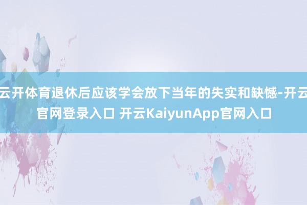 云开体育退休后应该学会放下当年的失实和缺憾-开云官网登录入口 开云KaiyunApp官网入口