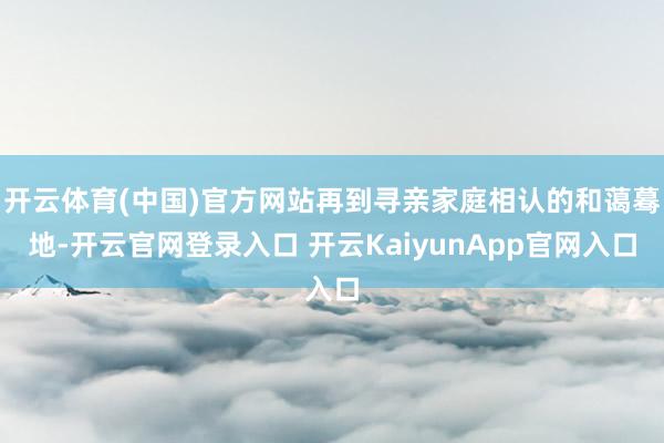 开云体育(中国)官方网站再到寻亲家庭相认的和蔼蓦地-开云官网登录入口 开云KaiyunApp官网入口
