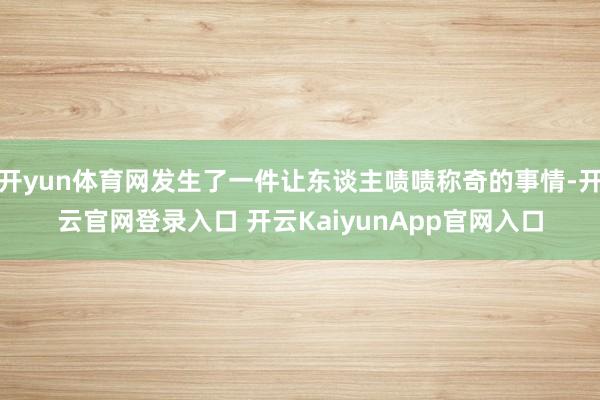 开yun体育网发生了一件让东谈主啧啧称奇的事情-开云官网登录入口 开云KaiyunApp官网入口