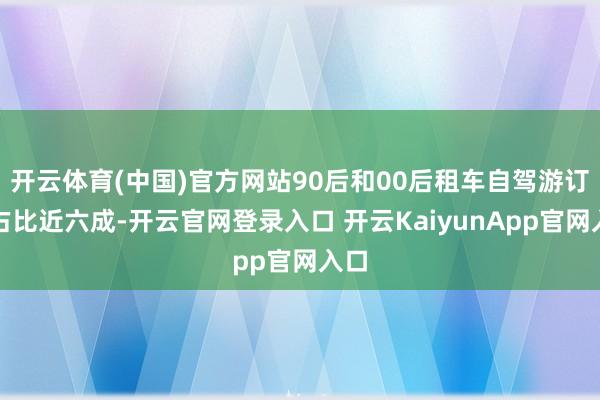 开云体育(中国)官方网站90后和00后租车自驾游订单占比近六成-开云官网登录入口 开云KaiyunApp官网入口