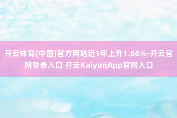 开云体育(中国)官方网站近1年上升1.66%-开云官网登录入口 开云KaiyunApp官网入口