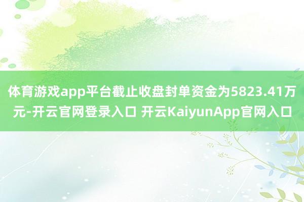 体育游戏app平台截止收盘封单资金为5823.41万元-开云官网登录入口 开云KaiyunApp官网入口