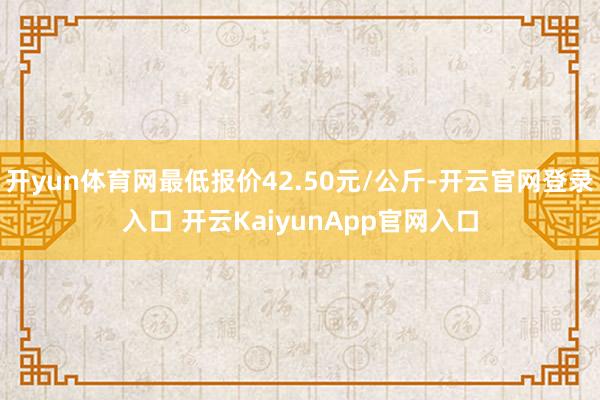 开yun体育网最低报价42.50元/公斤-开云官网登录入口 开云KaiyunApp官网入口