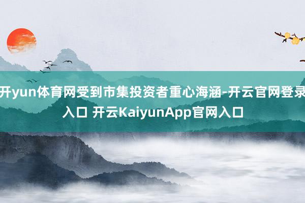开yun体育网受到市集投资者重心海涵-开云官网登录入口 开云KaiyunApp官网入口