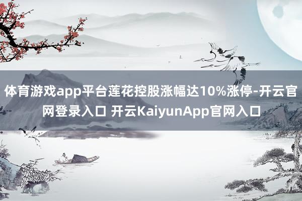 体育游戏app平台莲花控股涨幅达10%涨停-开云官网登录入口 开云KaiyunApp官网入口