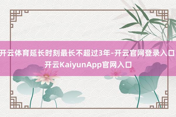 开云体育延长时刻最长不超过3年-开云官网登录入口 开云KaiyunApp官网入口