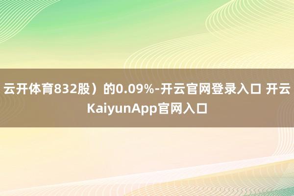 云开体育832股）的0.09%-开云官网登录入口 开云KaiyunApp官网入口
