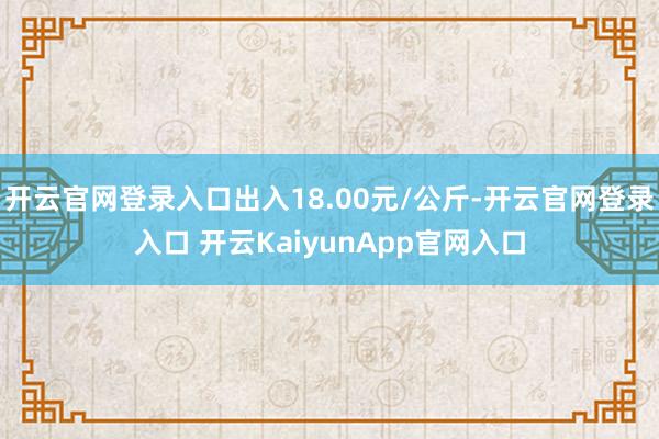 开云官网登录入口出入18.00元/公斤-开云官网登录入口 开云KaiyunApp官网入口