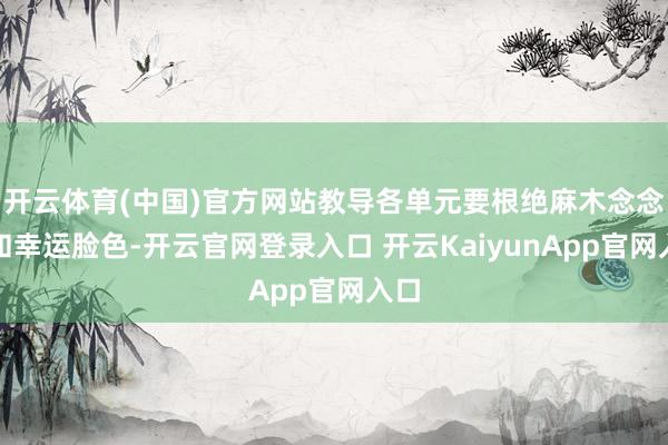 开云体育(中国)官方网站教导各单元要根绝麻木念念想和幸运脸色-开云官网登录入口 开云KaiyunApp官网入口
