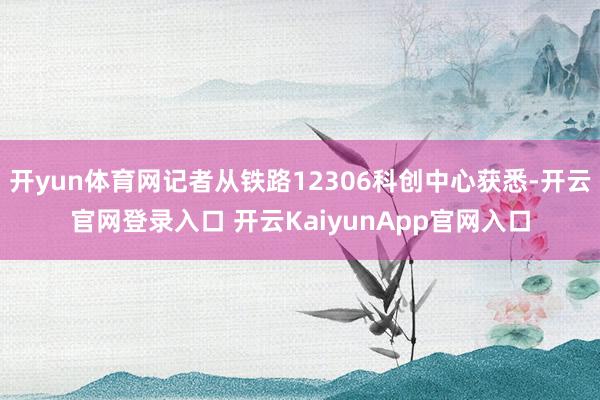 开yun体育网记者从铁路12306科创中心获悉-开云官网登录入口 开云KaiyunApp官网入口