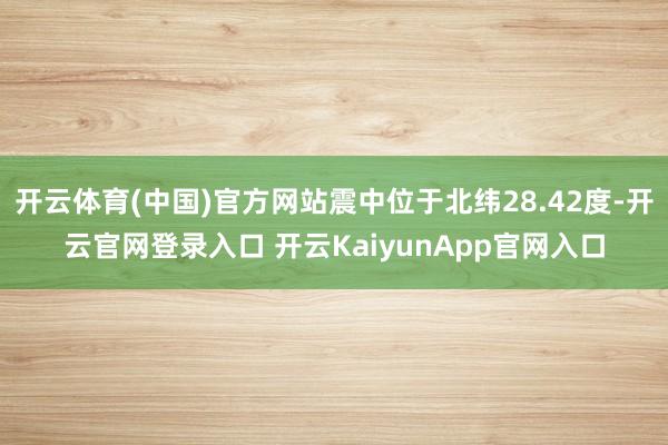 开云体育(中国)官方网站震中位于北纬28.42度-开云官网登录入口 开云KaiyunApp官网入口