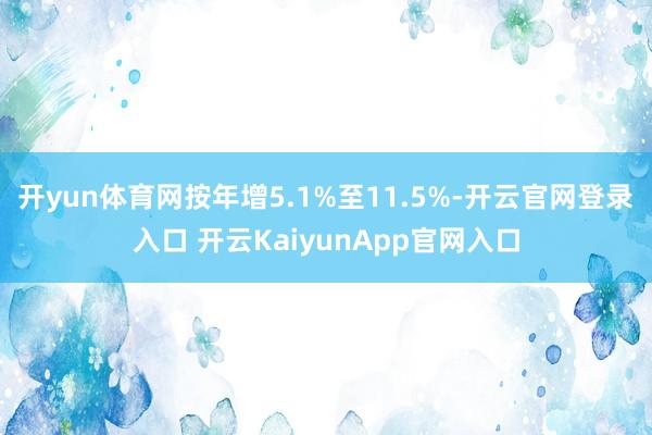 开yun体育网按年增5.1%至11.5%-开云官网登录入口 开云KaiyunApp官网入口