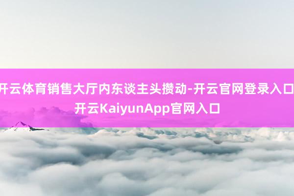 开云体育销售大厅内东谈主头攒动-开云官网登录入口 开云KaiyunApp官网入口