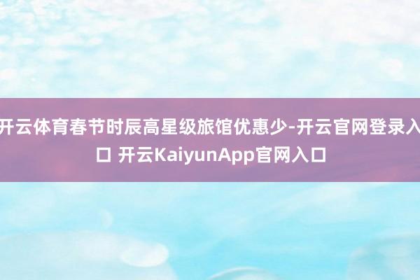 开云体育春节时辰高星级旅馆优惠少-开云官网登录入口 开云KaiyunApp官网入口