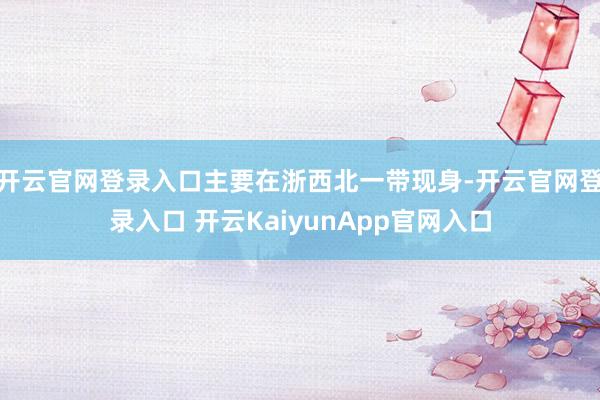 开云官网登录入口主要在浙西北一带现身-开云官网登录入口 开云KaiyunApp官网入口