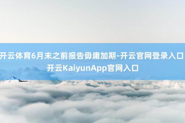 开云体育6月末之前报告毋庸加期-开云官网登录入口 开云KaiyunApp官网入口