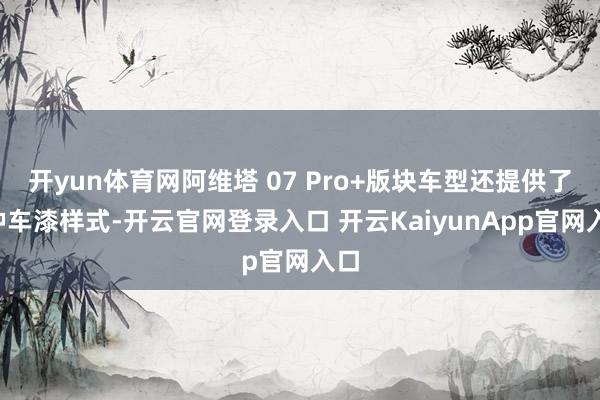开yun体育网阿维塔 07 Pro+版块车型还提供了5种车漆样式-开云官网登录入口 开云KaiyunApp官网入口