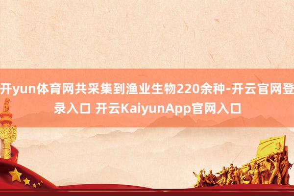 开yun体育网共采集到渔业生物220余种-开云官网登录入口 开云KaiyunApp官网入口