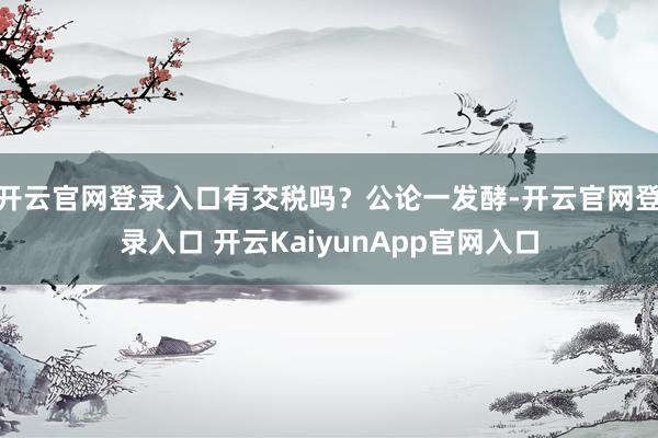 开云官网登录入口有交税吗？公论一发酵-开云官网登录入口 开云KaiyunApp官网入口