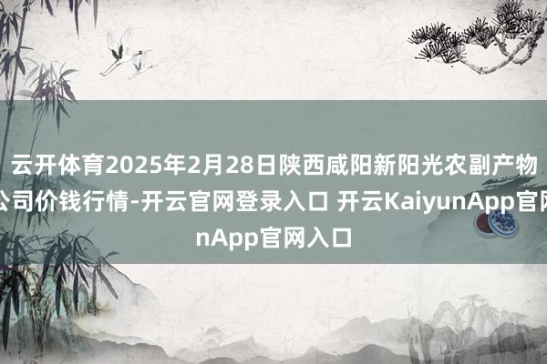 云开体育2025年2月28日陕西咸阳新阳光农副产物有限公司价钱行情-开云官网登录入口 开云KaiyunApp官网入口