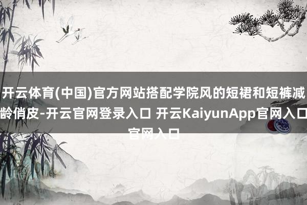 开云体育(中国)官方网站搭配学院风的短裙和短裤减龄俏皮-开云官网登录入口 开云KaiyunApp官网入口