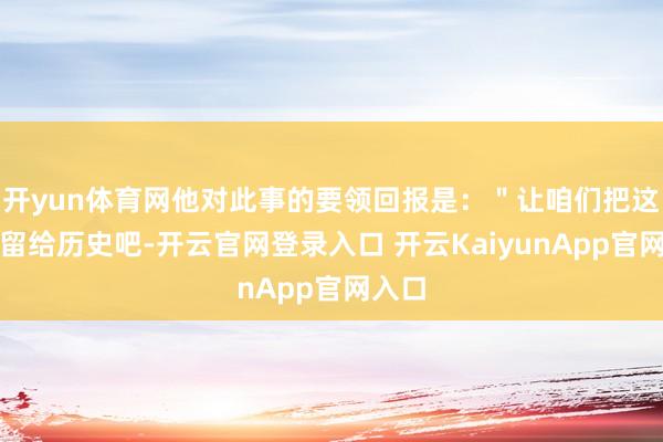 开yun体育网他对此事的要领回报是：＂让咱们把这件事留给历史吧-开云官网登录入口 开云KaiyunApp官网入口
