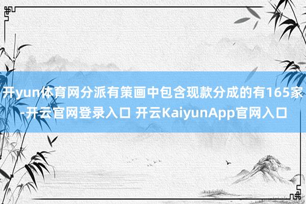 开yun体育网分派有策画中包含现款分成的有165家-开云官网登录入口 开云KaiyunApp官网入口