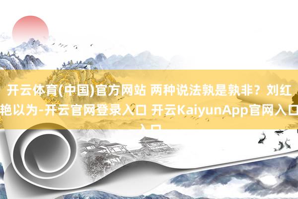 开云体育(中国)官方网站 　　两种说法孰是孰非？刘红艳以为-开云官网登录入口 开云KaiyunApp官网入口